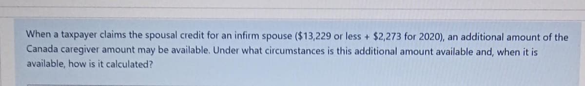 Whenj a taxpajayer claims the spousal credit for an infirm spouse ($13,229 or less + $2,273 for 2020), an additional amount of the
Canada caregiver amount may be available. Under what circumstances is this additional amount available and, when it is
available, how is it calculated?
