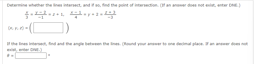 Determine whether the lines intersect, and if so, find the point of intersection. (If an answer does not exist, enter DNE.)
z + 3
-3
y-2
-1
== = Z + 1,
3
(x, y, z) =
x-1
4
= y + 2 =
If the lines intersect, find and the angle between the lines. (Round your answer to one decimal place. If an answer does not
exist, enter DNE.)
8 =