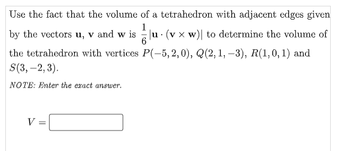 Use the fact that the volume of a tetrahedron with adjacent edges given
1
by the vectors u, v and w is
1 u. (vx w)| to determine the volume of
6
P(-5,2,0), Q(2, 1, -3), R(1, 0, 1) and
the tetrahedron with vertices
S(3,-2, 3).
NOTE: Enter the exact answer.
V =