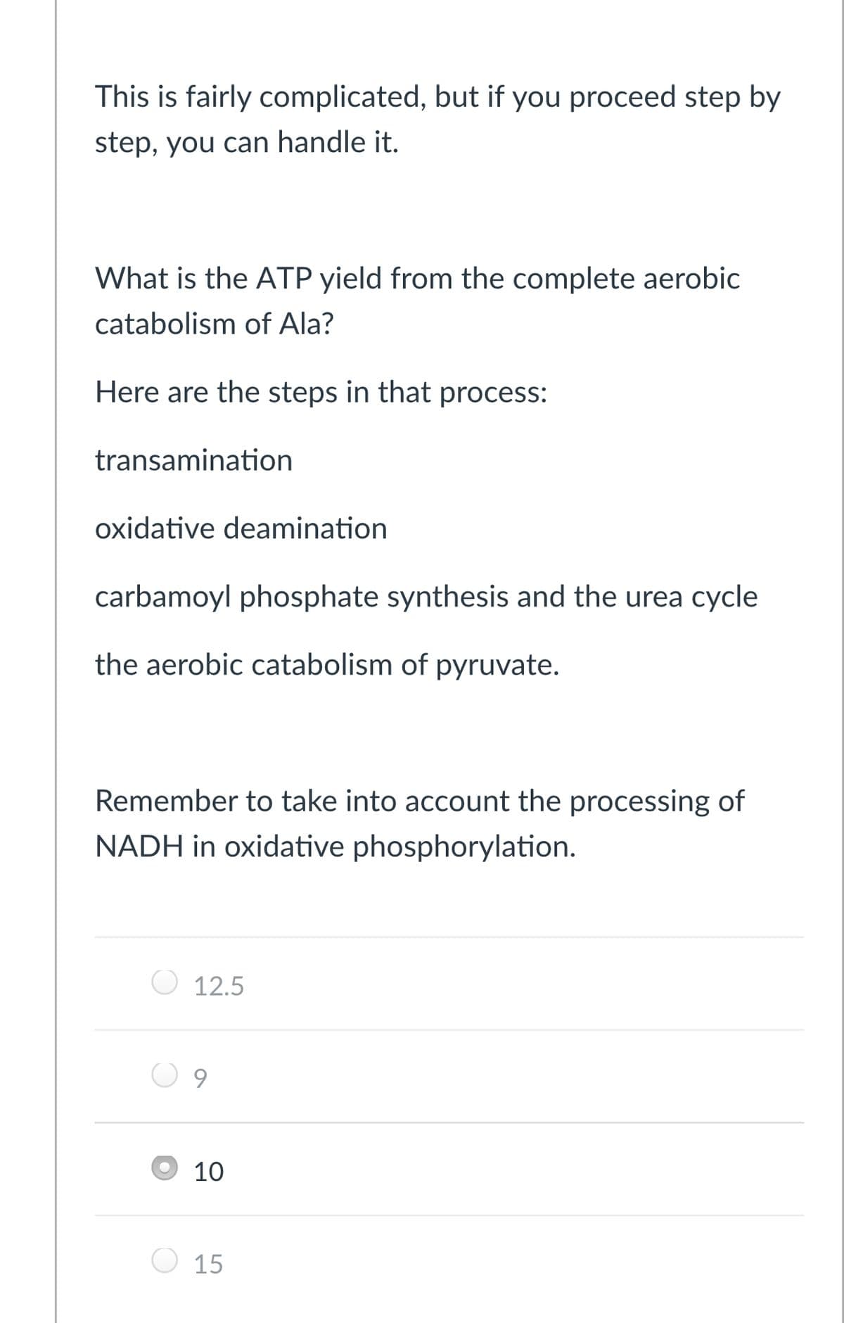 This is fairly complicated, but if you proceed step by
step, you can handle it.
What is the ATP yield from the complete aerobic
catabolism of Ala?
Here are the steps in that process:
transamination
oxidative deamination
carbamoyl phosphate synthesis and the urea cycle
the aerobic catabolism of pyruvate.
Remember to take into account the processing of
NADH in oxidative phosphorylation.
12.5
9.
10
15
