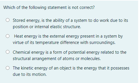 Which of the following statement is not correct?
Stored energy, is the ability of a system to do work due to its
position or internal elastic structure.
Heat energy is the external energy present in a system by
virtue of its temperature difference with surroundings.
Chemical energy is a form of potential energy related to the
structural arrangement of atoms or molecules.
The kinetic energy of an object is the energy that it possesses
due to its motion.

