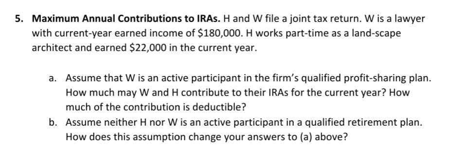 5. Maximum Annual Contributions to IRAS. H and W file a joint tax return. W is a lawyer
with current-year earned income of $180,000. H works part-time as a land-scape
architect and earned $22,000 in the current year.
a. Assume that W is an active participant in the firm's qualified profit-sharing plan.
How much may W and H contribute to their IRAS for the current year? How
much of the contribution is deductible?
b. Assume neither H nor W is an active participant in a qualified retirement plan.
How does this assumption change your answers to (a) above?
