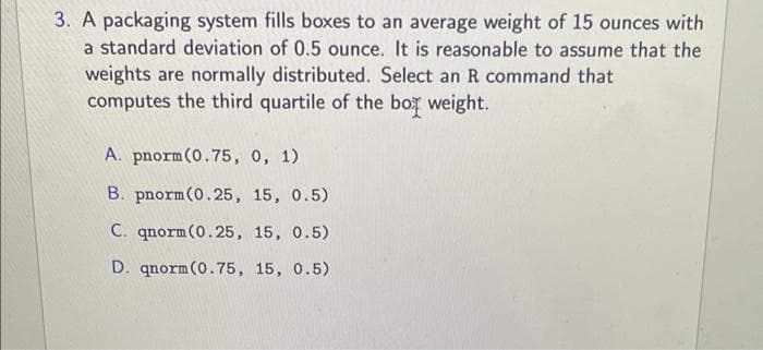3. A packaging system fills boxes to an average weight of 15 ounces with
a standard deviation of 0.5 ounce. It is reasonable to assume that the
weights are normally distributed. Select an R command that
computes the third quartile of the box weight.
A. pnorm(0.75, 0, 1)
B. pnorm(0.25, 15, 0.5)
C. qnorm (0.25, 15, 0.5)
D. qnorm(0.75, 15, 0.5)
