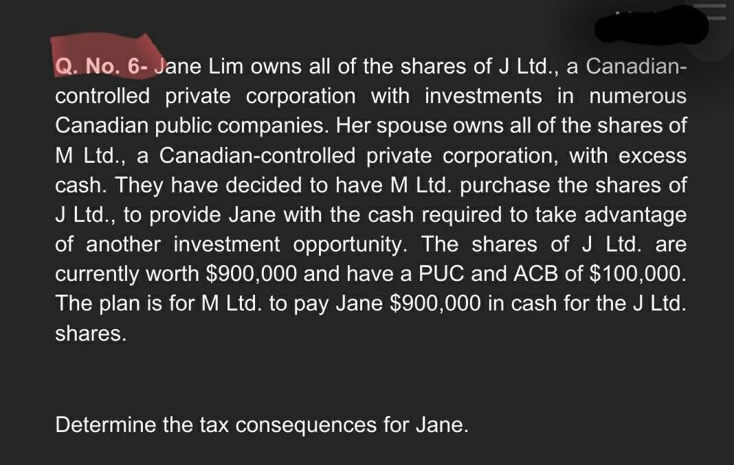 Q. No. 6- Jane Lim owns all of the shares of J Ltd., a Canadian-
controlled private corporation with investments in numerous
Canadian public companies. Her spouse owns all of the shares of
M Ltd., a Canadian-controlled private corporation, with excess
cash. They have decided to have M Ltd. purchase the shares of
J Ltd., to provide Jane with the cash required to take advantage
of another investment opportunity. The shares of J Ltd. are
currently worth $900,000 and have a PUC and ACB of $100,000.
The plan is for M Ltd. to pay Jane $900,000 in cash for the J Ltd.
shares.
Determine the tax consequences for Jane.
