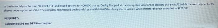 In the financial year to June 30, 2021, HIFI Ltd issued options for 400,000 shares. During that perlod, the average fair value of one ordinary share was $32 while the evercise price for the
shares under option was $26. The company commenced the financial year with 940,000 ordinary shares in issue, while profit for the year amounted to $921.000.
REQUIRED:
Calculate BEPS and DEPS for the year.
