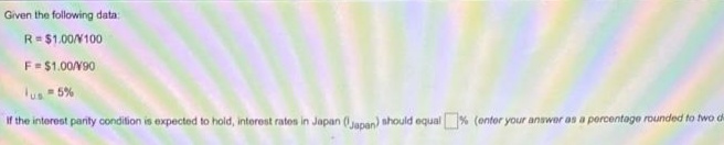 Given the following data:
R= $1.00N100
F=$1.00N90
lus 5%
If the interest parity condition is expected to hold, interest rates in Japan (anan) should equal % (enter your answer as a percentage rounded to two d
