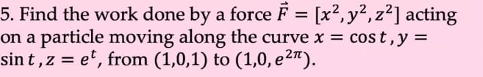 5. Find the work done by a force F = [x2, y², z²] acting
on a particle moving along the curve x = cost,y =
sin t , z = e', from (1,0,1) to (1,0, e2").
%3D
