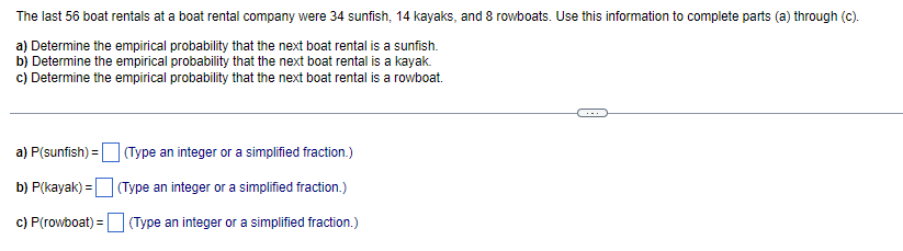 The last 56 boat rentals at a boat rental company were 34 sunfish, 14 kayaks, and 8 rowboats. Use this information to complete parts (a) through (c).
a) Determine the empirical probability that the next boat rental is a sunfish.
b) Determine the empirical probability that the next boat rental is a kayak.
c) Determine the empirical probability that the next boat rental is a rowboat.
a) P(sunfish) = (Type an integer or a simplified fraction.)
b) P(kayak) = (Type an integer or a simplified fraction.)
c) P(rowboat) = (Type an integer or a simplified fraction.)
