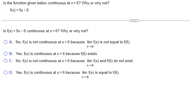 Is the function given below continuous at x = 6? Why or why not?
f(x) = 5x-6
Is f(x) = 5x - 6 continuous at x = 6? Why or why not?
O A. No, f(x) is not continuous at x = 6 because lim f(x) is not equal to f(6).
X-6
O B. Yes, f(x) is continuous at x = 6 because f(6) exists.
O C. No, f(x) is not continuous at x = 6 because lim f(x) and f(6) do not exist.
X-6
O D. Yes, f(x) is continuous at x = 6 because lim f(x) is equal to f(6).
X-6