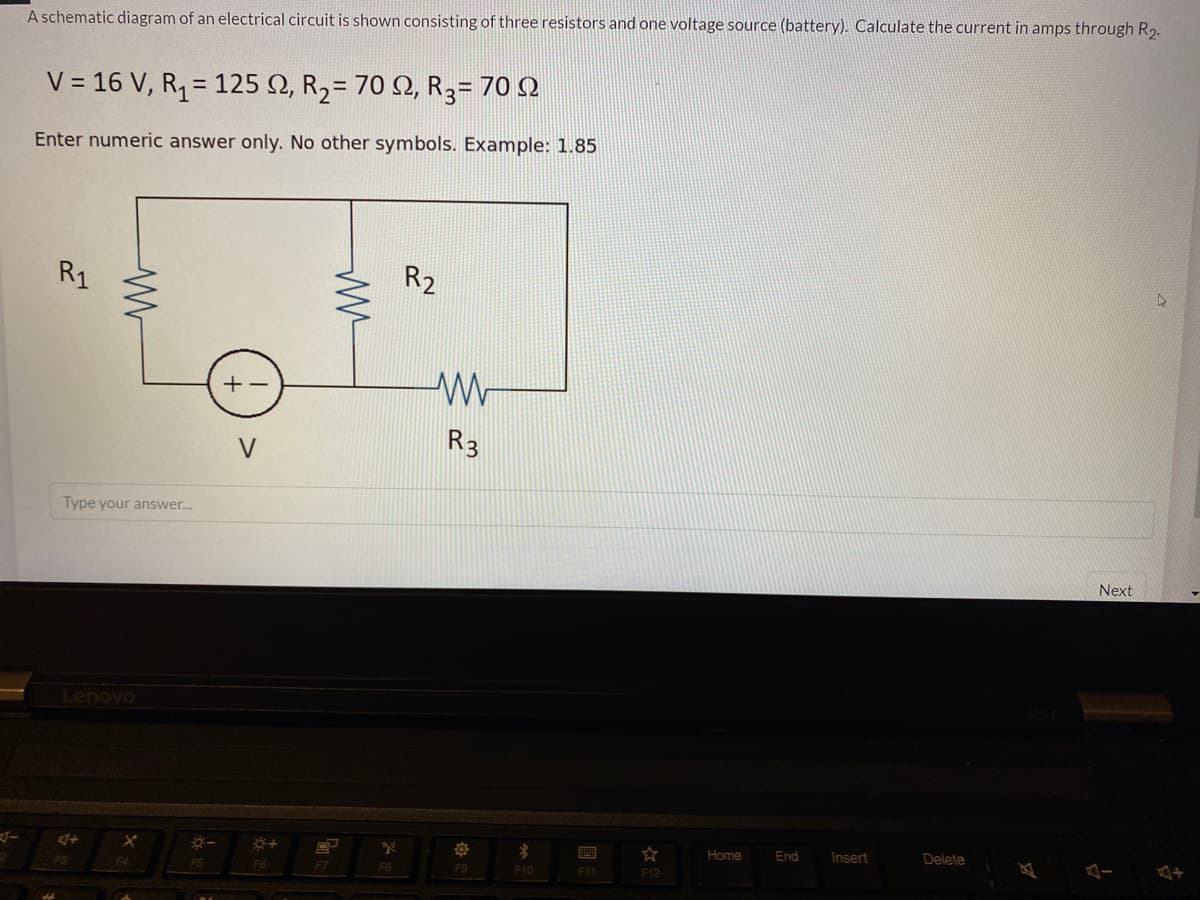 A schematic diagram of an electrical circuit is shown consisting of three resistors and one voltage source (battery). Calculate the current in amps through R2.
V = 16 V, R1= 125 N, R2= 70 2, R3= 70 N
%3D
Enter numeric answer only. No other symbols. Example: 1.85
R1
R2
+
V
R3
Type your answer.
Next
Lenovo
Home
End
Insert
Delete
F6
F7
F8
F9
F10
F11
F12
