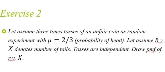 Exercise 2
O Let assume three times tosses of an unfair coin as random
experiment with μ = 2/3 (probability of head). Let assume R.v.
X denotes number of tails. Tosses are independent. Draw pmf of
F.V. X.