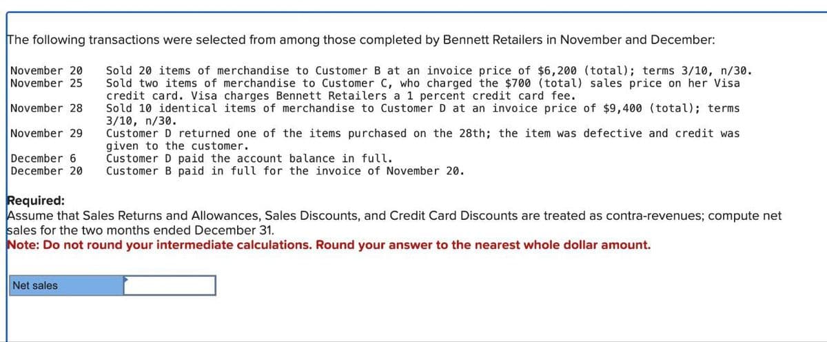 The following transactions were selected from among those completed by Bennett Retailers in November and December:
Sold 20 items of merchandise to Customer B at an invoice price of $6,200 (total); terms 3/10, n/30.
Sold two items of merchandise to Customer C, who charged the $700 (total) sales price on her Visa
credit card. Visa charges Bennett Retailers a 1 percent credit card fee.
Sold 10 identical items of merchandise to Customer D at an invoice price of $9,400 (total); terms
3/10, n/30.
November 20
November 25
November 28
November 29
Customer D returned one of the items purchased on the 28th; the item was defective and credit was
given to the customer.
December 6
Customer D paid the account balance in full.
December 20 Customer B paid in full for the invoice of November 20.
Required:
Assume that Sales Returns and Allowances, Sales Discounts, and Credit Card Discounts are treated as contra-revenues; compute net
sales for the two months ended December 31.
Note: Do not round your intermediate calculations. Round your answer to the nearest whole dollar amount.
Net sales
