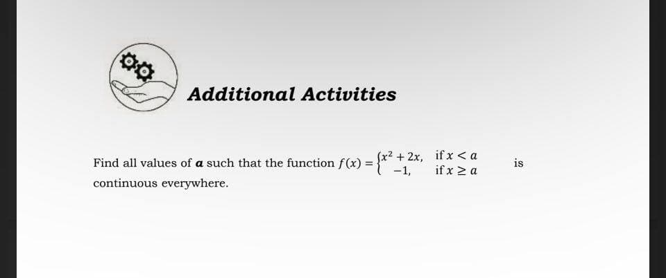 Additional Activities
2x, if x < a
if x > a
Find all values of a such that the function f(x) = }* +,
is
continuous everywhere.
