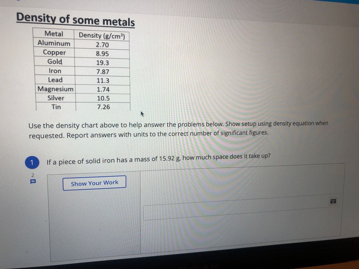 Density of some metals
Metal
Density (g/cm2)
Aluminum
2.70
Copper
8.95
Gold
19.3
Iron
7.87
Lead
11.3
Magnesium
1.74
Silver
10.5
Tin
7.26
Use the density chart above to help answer the problems below. Show setup using density equation when
requested. Report answers with units to the correct number of significant figures.
1
If a piece of solid iron has a mass of 15.92 g, how much space does it take up?
Show Your Work
MacBook Ar
