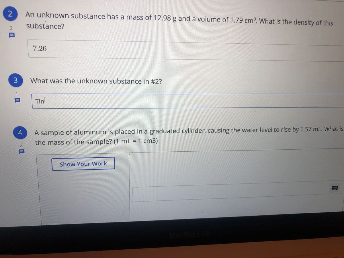 An unknown substance has a mass of 12.98 g and a volume of 1.79 cm3. What is the density of this
substance?
2.
7.26
What was the unknown substance in #2?
1
Tin
A sample of aluminum is placed in a graduated cylinder, causing the water level to rise by 1.57 mL. What is
%3D
the mass of the sample? (1 mL = 1 cm3)
2.
Show Your Work
曾
MacBook Air
2.
3.
4-
