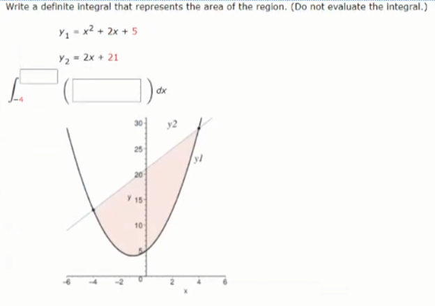 Write a definite integral that represents the area of the region. (Do not evaluate the Integral.)
Y1 - x2 + 2x + 5
Y2 = 2x + 21
dx
30
y2
20
Y 15
10
