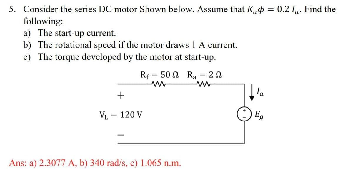 5. Consider the series DC motor Shown below. Assume that K₁ = 0.2 1a. Find the
following:
a) The start-up current.
b) The rotational speed if the motor draws 1 A current.
c) The torque developed by the motor at start-up.
+
V₁ = 120 V
Rf
www
=
50Ω Ra
= 202
la
Eg
Ans: a) 2.3077 A, b) 340 rad/s, c) 1.065 n.m.