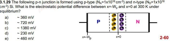 3.1.29 The following p-n junction is formed using p-type (NA=1x1016 cm³) and n-type (ND-1x1016
cm³) Si. What is the electrostatic potential difference between x=-W, and x=0 at 300 K under
equilibrium?
a) ~ 360 mV
b)
- 720 mV
- 1380 mV
- 230 mV
~ 460 mV
P
x=-Wp
x=0
N
2-60