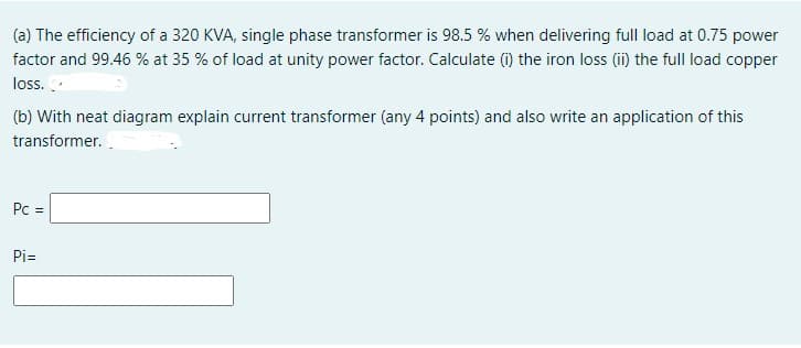 (a) The efficiency of a 320 KVA, single phase transformer is 98.5 % when delivering full load at 0.75 power
factor and 99.46 % at 35 % of load at unity power factor. Calculate (i) the iron loss (ii) the full load copper
loss.
(b) With neat diagram explain current transformer (any 4 points) and also write an application of this
transformer..
Pc =
Pi=
