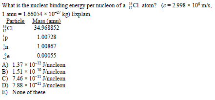 What is the nuclear binding energy per nucleon of a Cl atom? (c = 2.998 × 10° m/s,
1 amu = 1.66054 x 10-27 kg) Explain.
Particle Mass (amu)
Ci
34.968852
1.00728
n
1.00867
-je
A) 1.37 x 10-12 J/nucleon
B) 1.51 x 10-10 J/nucleon
C) 7.46 x 10-11 J/nucleon
D) 7.88 x 10-" J/nucleon
E) None of these
0.00055
