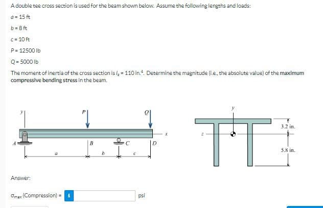 A double tee cross section is used for the beam shown below. Assume the following lengths and loads:
a = 15 ft
b = 8 ft
C= 10 ft
P= 12500 Ib
Q= 5000 lb
The moment of inertia of the cross section is i, = 110 in.". Determine the magnitude (ie, the absolute value) of the maximum
compressive bending stress in the beam.
TT
3.2 in.
B
D
5,8 in.
Answer:
Omax (Compression) = 1
psi
%3D
