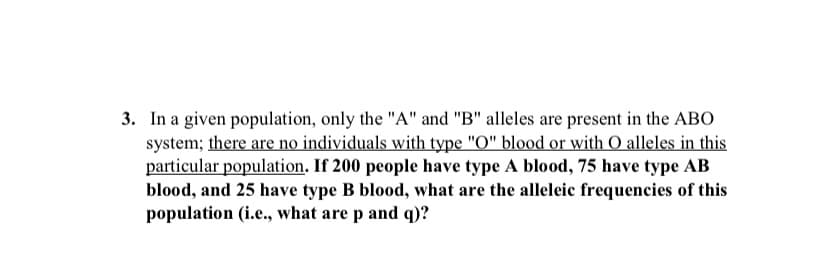 3. In a given population, only the "A" and "B" alleles are present in the ABO
system; there are no individuals with type "O" blood or with O alleles in this
particular population. If 200 people have type A blood, 75 have type AB
blood, and 25 have type B blood, what are the alleleic frequencies of this
population (i.e., what are p and q)?
