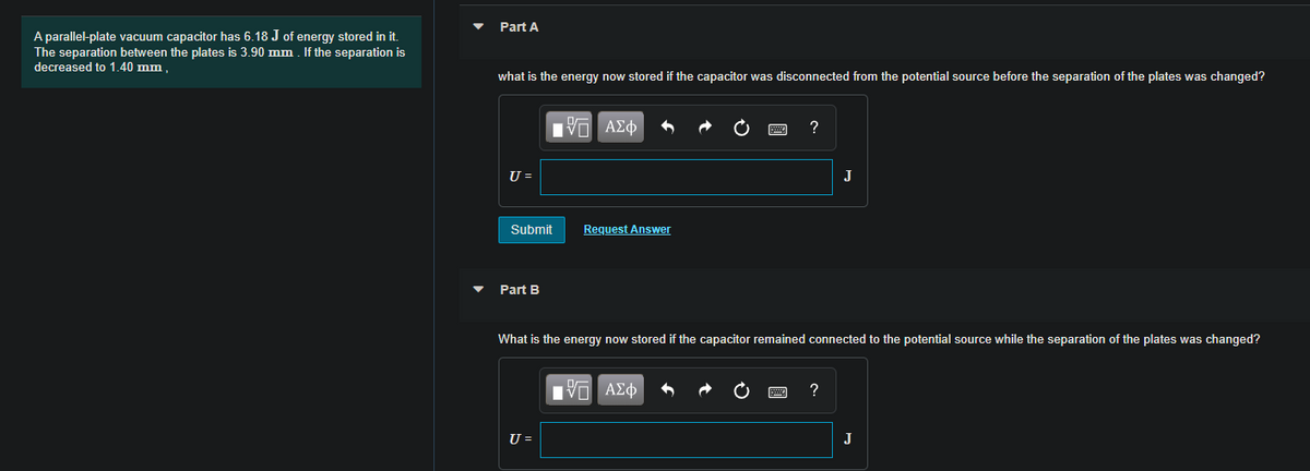 Part A
A parallel-plate vacuum capacitor has 6.18 J of energy stored in it.
The separation between the plates is 3.90 mm . If the separation is
decreased to 1.40 mm ,
what is the energy now stored if the capacitor was disconnected from the potential source before the separation of the plates was changed?
U =
J
Submit
Request Answer
Part B
What is the energy now stored if the capacitor remained connected to the potential source while the separation of the plates was changed?
V AEO
?
U =
J
