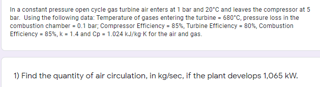In a constant pressure open cycle gas turbine air enters at 1 bar and 20°C and leaves the compressor at 5
bar. Using the following data: Temperature of gases entering the turbine = 680°C, pressure loss in the
combustion chamber = 0.1 bar; Compressor Efficiency = 85%, Turbine Efficiency = 80%, Combustion
Efficiency = 85%, k = 1.4 and Cp = 1.024 kJ/kg-K for the air and gas.
1) Find the quantity of air circulation, in kg/sec, if the plant develops 1,065 kw.
