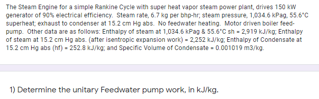 The Steam Engine for a simple Rankine Cycle with super heat vapor steam power plant, drives 150 kW
generator of 90% electrical efficiency. Steam rate, 6.7 kg per bhp-hr; steam pressure, 1,034.6 kPag, 55.6°C
superheat; exhaust to condenser at 15.2 cm Hg abs. No feedwater heating. Motor driven boiler feed-
pump. Other data are as follows: Enthalpy of steam at 1,034.6 kPag & 55.6°C sh = 2,919 kJ/kg; Enthalpy
of steam at 15.2 cm Hg abs. (after isentropic expansion work) = 2,252 kJ/kg; Enthalpy of Condensate at
15.2 cm Hg abs (hf) = 252.8 kJ/kg; and Specific Volume of Condensate = 0.001019 m3/kg.
1) Determine the unitary Feedwater pump work, in kJ/kg.
