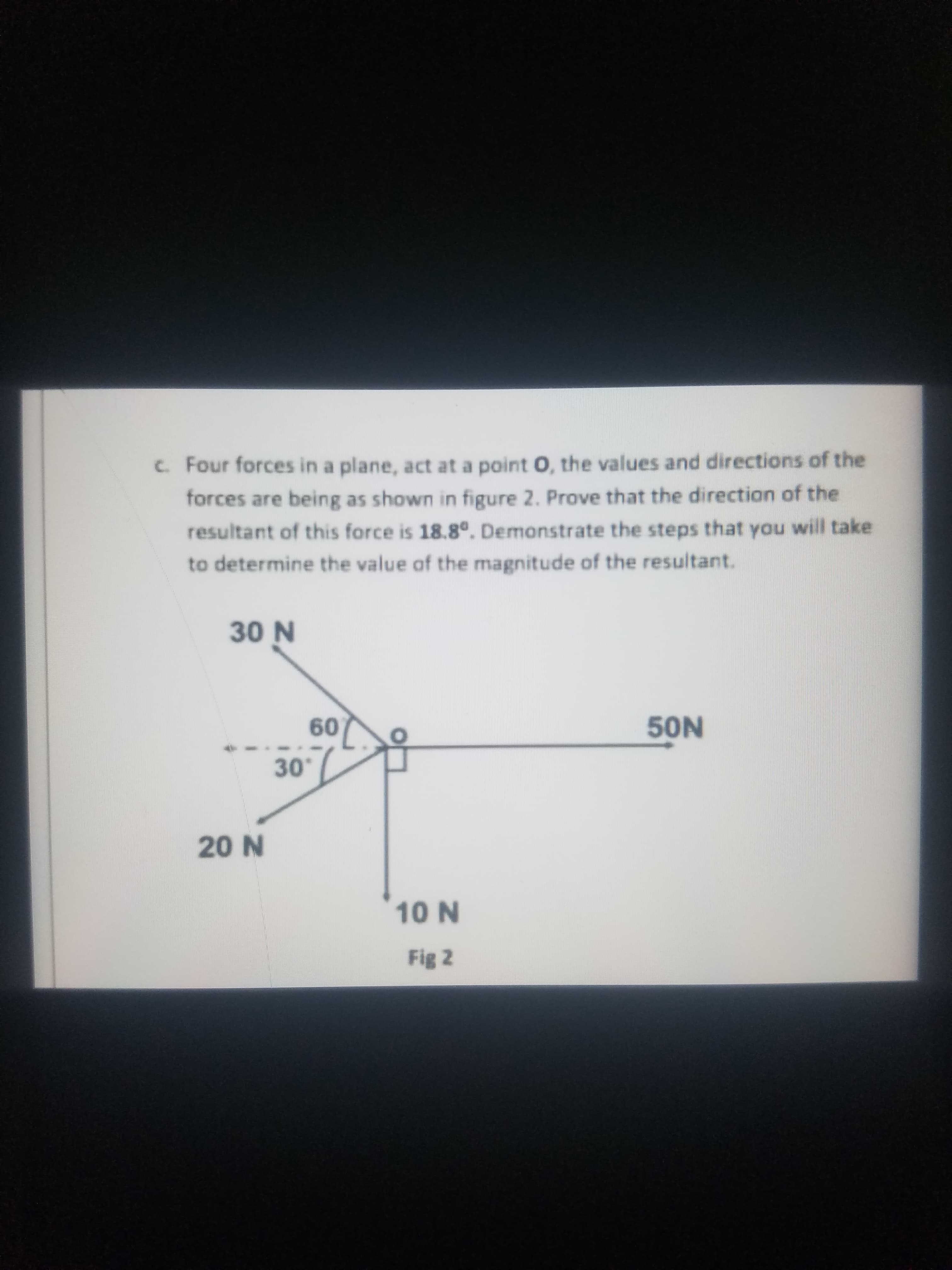 c. Four forces in a plane, act at a point O, the values and directions of the
forces are being as shown in figure 2. Prove that the direction of the
resultant of this force is 18.8°. Demonstrate the steps that you will take
to determine the value of the magnitude of the resultant.
30 N
60
50N
30
20 N
10 N
