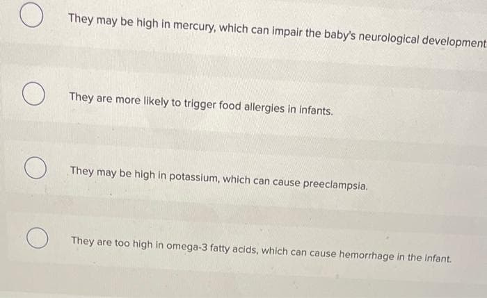 O
O
O
They may be high in mercury, which can impair the baby's neurological development
They are more likely to trigger food allergies in infants.
They may be high in potassium, which can cause preeclampsia.
They are too high in omega-3 fatty acids, which can cause hemorrhage in the infant.