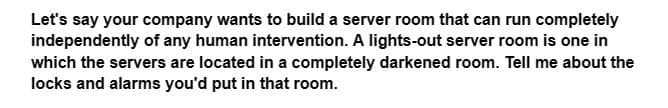 Let's say your company wants to build a server room that can run completely
independently of any human intervention. A lights-out server room is one in
which the servers are located in a completely darkened room. Tell me about the
locks and alarms you'd put in that room.