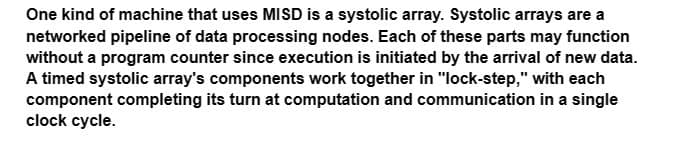 One kind of machine that uses MISD is a systolic array. Systolic arrays are a
networked pipeline of data processing nodes. Each of these parts may function
without a program counter since execution is initiated by the arrival of new data.
A timed systolic array's components work together in "lock-step," with each
component completing its turn at computation and communication in a single
clock cycle.