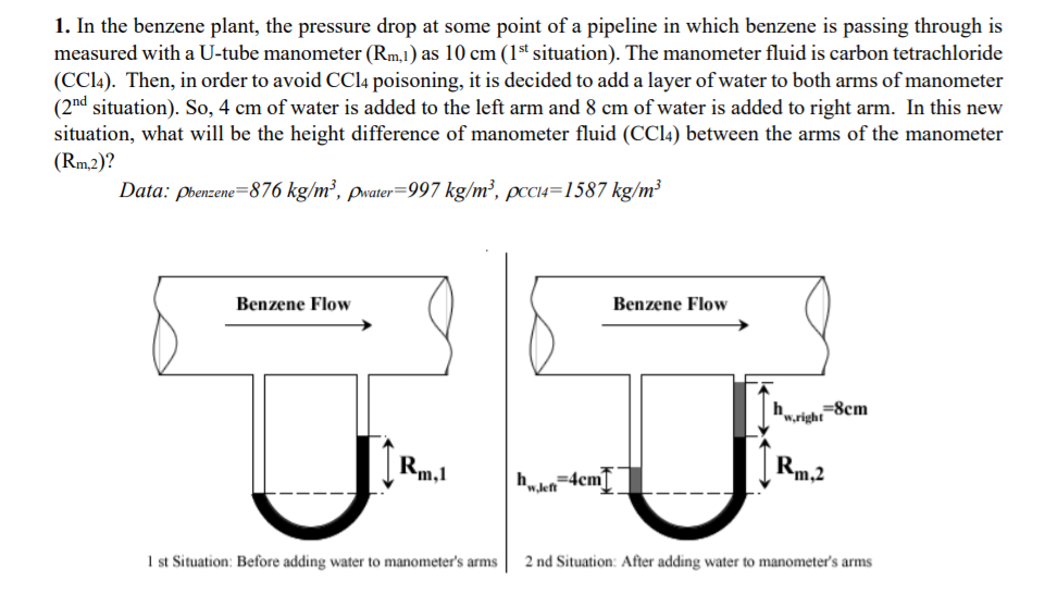 1. In the benzene plant, the pressure drop at some point of a pipeline in which benzene is passing through is
measured with a U-tube manometer (Rm,1) as 10 cm (1st situation). The manometer fluid is carbon tetrachloride
(CC14). Then, in order to avoid CC14 poisoning, it is decided to add a layer of water to both arms of manometer
(2nd situation). So, 4 cm of water is added to the left arm and 8 cm of water is added to right arm. In this new
situation, what will be the height difference of manometer fluid (CC14) between the arms of the manometer
(Rm,2)?
Data: pbenzene=876 kg/m³, pwater=997 kg/m², pccCI4=1587 kg/m³
Benzene Flow
Benzene Flow
"wright=8cm
Rm,1
Rm2
=4cm[
1 st Situation: Before adding water to manometer's arms
2 nd Situation: After adding water to manometer's arms
