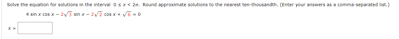 Solve the equation for solutions in the interval 0sx< 2n. Round approximate solutions to the nearest ten-thousandth
4 sin x cos x - 2/3 sin x – 2/2 cos x + V6 = 0
X =
