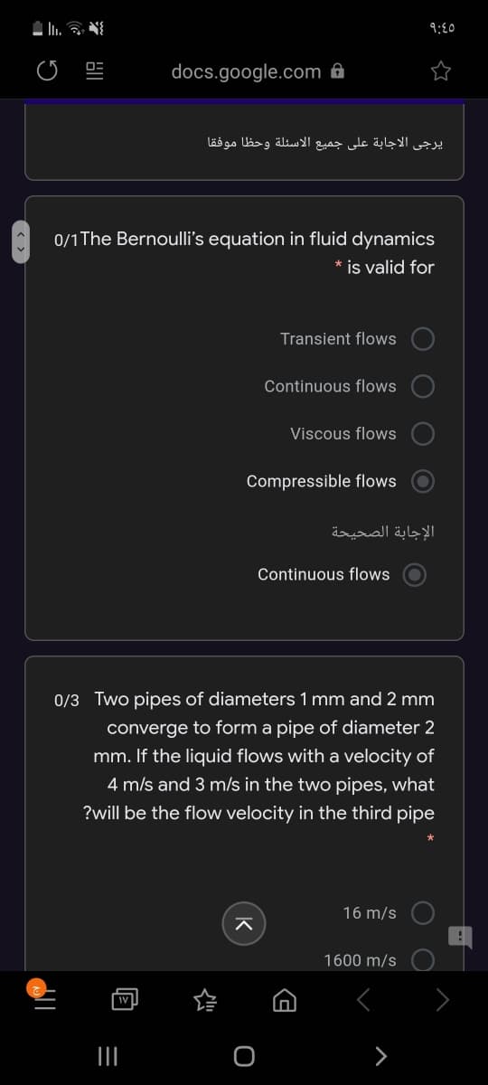 9:€0
docs.google.com ô8
يرجى الاجابة على جميع الاسئلة وحظا موفقا
0/1 The Bernoulli's equation in fluid dynamics
* is valid for
Transient flows
Continuous flows
Viscous flows
Compressible flows
الإجابة الصحيحة
Continuous flows
0/3 Two pipes of diameters 1 mm and 2 mm
converge to form a pipe of diameter 2
mm. If the liquid flows with a velocity of
4 m/s and 3 m/s in the two pipes, what
?will be the flow velocity in the third pipe
16 m/s
1600 m/s
O
