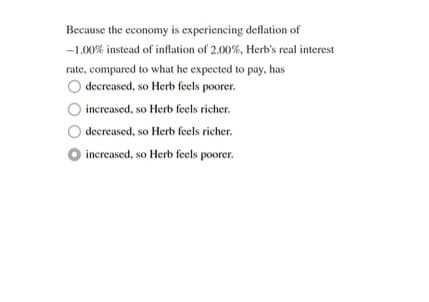 Because the economy is experiencing deflation of
-1.00% instead of inflation of 2.00%, Herb's real interest
rate, compared to what he expected to pay, has
decreased, so Herb feels poorer.
increased, so Herb feels richer.
decreased, so Herb feels richer.
increased, so Herb feels poorer.