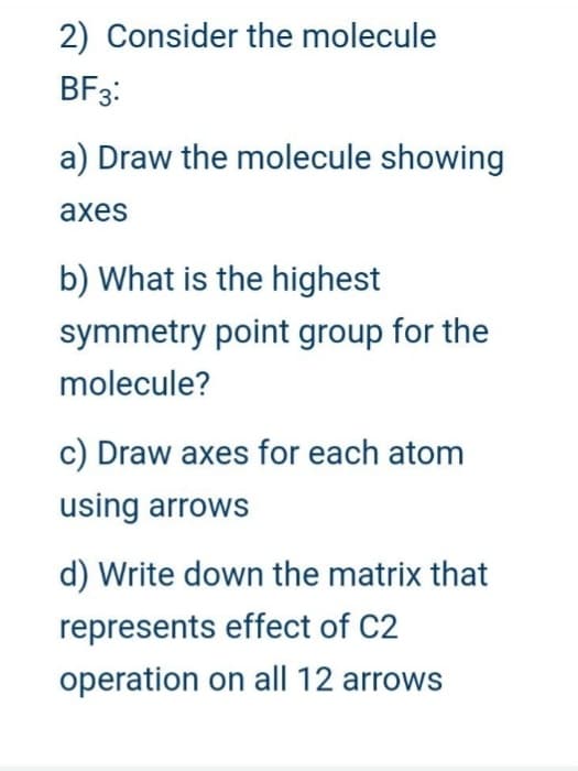 2) Consider the molecule
BF3:
a) Draw the molecule showing
axes
b) What is the highest
symmetry point group for the
molecule?
c) Draw axes for each atom
using arrows
d) Write down the matrix that
represents effect of C2
operation on all 12 arrows