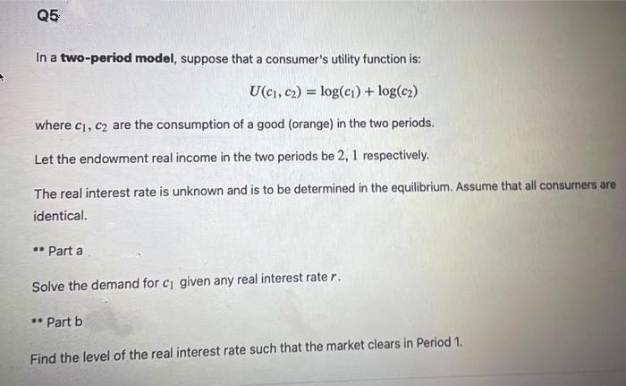 Q5
In a two-period model, suppose that a consumer's utility function is:
U(c₁, c₂) = log(c₁) + log(c₂)
where c₁, c₂ are the consumption of a good (orange) in the two periods.
Let the endowment real income in the two periods be 2, 1 respectively.
The real interest rate is unknown and is to be determined in the equilibrium. Assume that all consumers are
identical.
** Part a
Solve the demand for c₁ given any real interest rate r.
** Part b
Find the level of the real interest rate such that the market clears in Period 1.