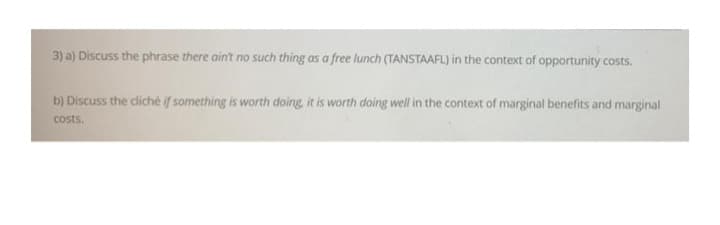 3) a) Discuss the phrase there ain't no such thing as a free lunch (TANSTAAFL) in the context of opportunity costs.
b) Discuss the cliché if something is worth doing, it is worth doing well in the context of marginal benefits and marginal
costs.