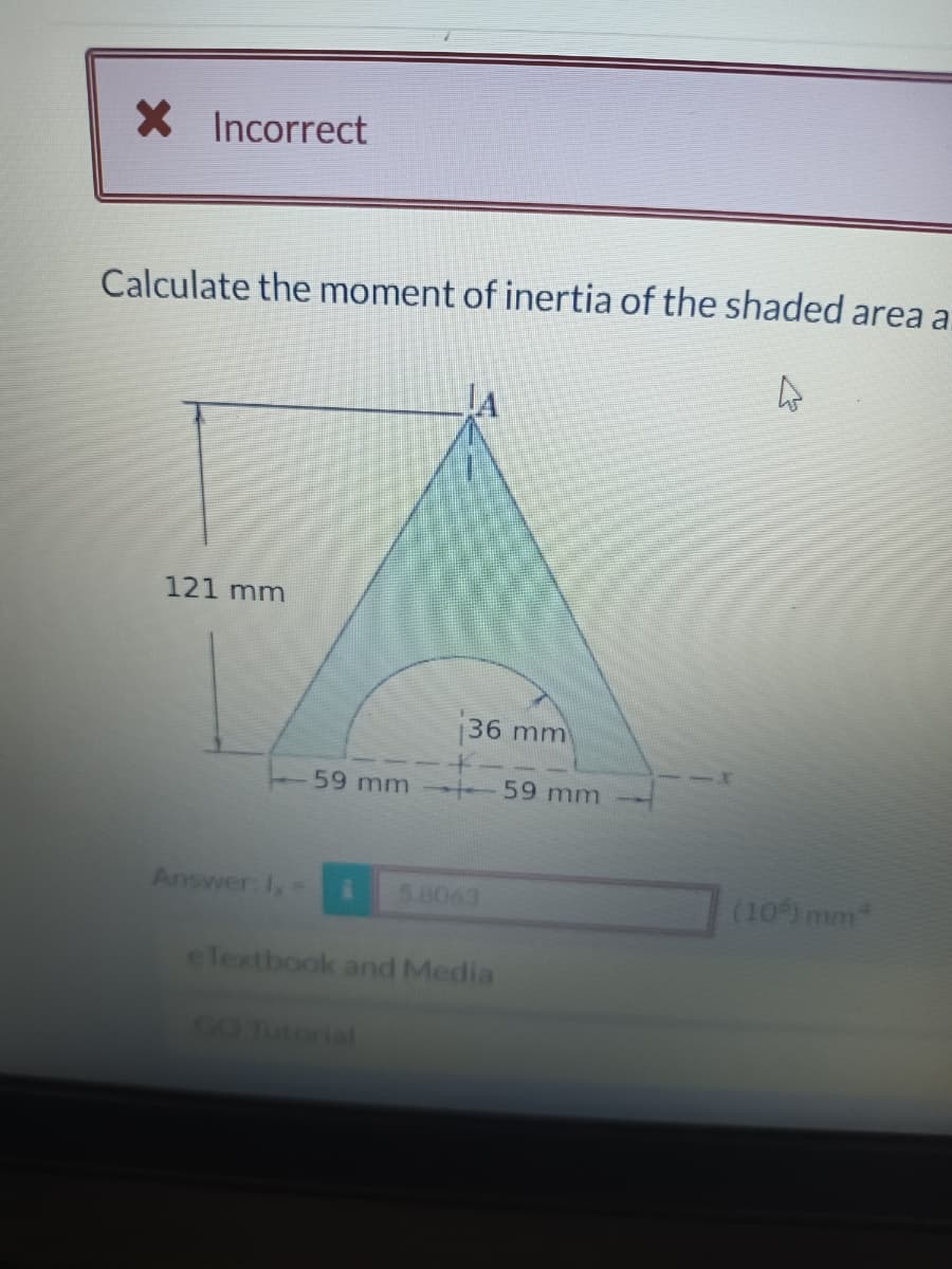 X Incorrect
Calculate the moment of inertia of the shaded area a
4
121 mm
Answer: 1x =
59 mm
36 mm
GO Tutorial
5.8063
eTextbook and Media
59 mm
(10%) mm*