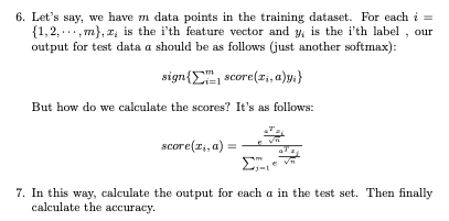 6. Let's say, we have m data points in the training dataset. For each i =
{1,2,, m), z, is the i'th feature vector and y, is the i'th label, our
output for test data a should be as follows (just another softmax):
sign { score(x₁, a)y;}
But how do we calculate the scores? It's as follows:
score(zi, a)
Σ
7. In this way, calculate the output for each a in the test set. Then finally
calculate the accuracy.