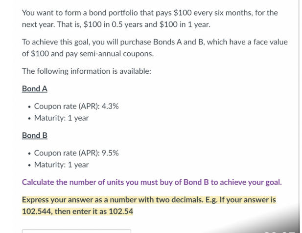 You want to form a bond portfolio that pays $100 every six months, for the
next year. That is, $100 in 0.5 years and $100 in 1 year.
To achieve this goal, you will purchase Bonds A and B, which have a face value
of $100 and pay semi-annual coupons.
The following information is available:
Bond A
• Coupon rate (APR): 4.3%
Maturity: 1 year
Bond B
• Coupon rate (APR): 9.5%
• Maturity: 1 year
Calculate the number of units you must buy of Bond B to achieve your goal.
Express your answer as a number with two decimals. E.g. If your answer is
102.544, then enter it as 102.54
