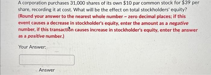 A corporation purchases 31,000 shares of its own $10 par common stock for $39 per
share, recording it at cost. What will be the effect on total stockholders' equity?
(Round your answer to the nearest whole number - zero decimal places; if this
event causes a decrease in stockholder's equity, enter the amount as a negative
number, if this transaction causes increase in stockholder's equity, enter the answer
as a positive number.)
Your Answer:
Answer