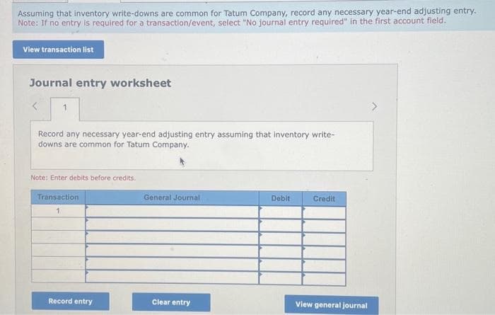 Assuming that inventory write-downs are common for Tatum Company, record any necessary year-end adjusting entry.
Note: If no entry is required for a transaction/event, select "No journal entry required" in the first account field.
View transaction list
Journal entry worksheet
Record any necessary year-end adjusting entry assuming that inventory write-
downs are common for Tatum Company.
Note: Enter debits before credits.
Transaction
1
Record entry
General Journal
Clear entry
Debit
Credit
View general journal