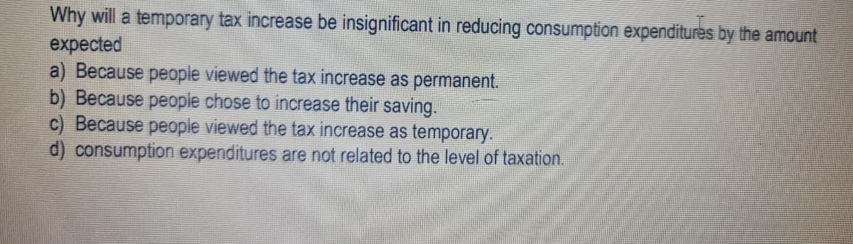 Why will a temporary tax increase be insignificant in reducing consumption expenditures by the amount
expected
a) Because people viewed the tax increase as permanent.
b) Because people chose to increase their saving.
c) Because people viewed the tax increase as temporary.
d) consumption expenditures are not related to the level of taxation.