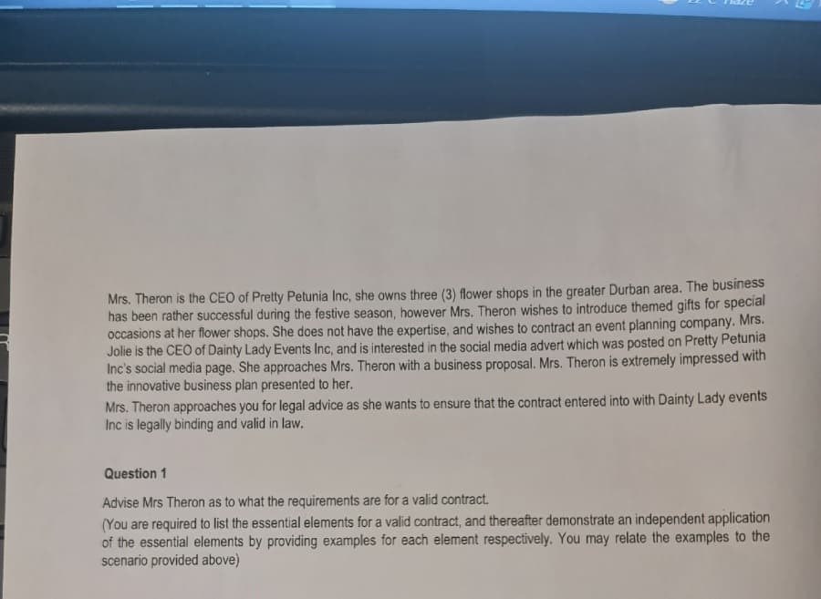 Mrs. Theron is the CEO of Pretty Petunia Inc, she owns three (3) flower shops in the greater Durban area. The business
has been rather successful during the festive season, however Mrs. Theron wishes to introduce themed gifts for special
occasions at her flower shops. She does not have the expertise, and wishes to contract an event planning company. Mrs.
Jolie is the CEO of Dainty Lady Events Inc, and is interested in the social media advert which was posted on Pretty Petunia
Inc's social media page. She approaches Mrs. Theron with a business proposal. Mrs. Theron is extremely impressed with
the innovative business plan presented to her.
Mrs. Theron approaches you for legal advice as she wants to ensure that the contract entered into with Dainty Lady events
Inc is legally binding and valid in law.
Question 1
Advise Mrs Theron as to what the requirements are for a valid contract.
(You are required to list the essential elements for a valid contract, and thereafter demonstrate an independent application
of the essential elements by providing examples for each element respectively. You may relate the examples to the
scenario provided above)
2