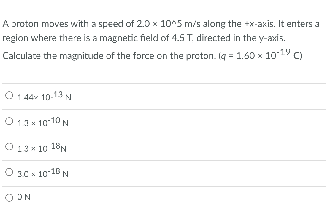 A proton moves with a speed of 2.0 × 10^5 m/s along the +x-axis. It enters a
region where there is a magnetic field of 4.5 T, directed in the y-axis.
Calculate the magnitude of the force on the proton. (q = 1.60 × 10-19 C)
O 1.44× 10-13 N
1.3 × 10-10 N
1.3 × 10-18N
3.0 × 10-18 N
ΟΟΝ