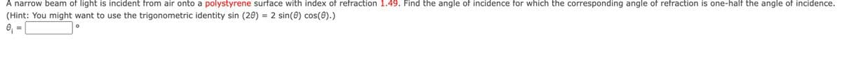 A narrow beam of light is incident from air onto a polystyrene surface with index of refraction 1.49. Find the angle of incidence for which the corresponding angle of refraction is one-half the angle of incidence.
(Hint: You might want to use the trigonometric identity sin (20) = 2 sin(0) cos(0).)
0₁:
=
O