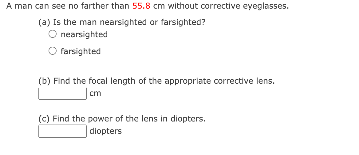 A man can see no farther than 55.8 cm without corrective eyeglasses.
(a) Is the man nearsighted or farsighted?
nearsighted
O farsighted
(b) Find the focal length of the appropriate corrective lens.
cm
(c) Find the power of the lens in diopters.
diopters